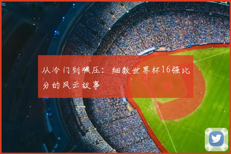从冷门到碾压:细数世界杯16强比分的风云故事