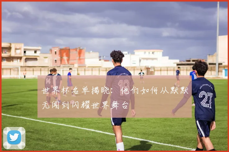 世界杯名单揭晓:他们如何从默默无闻到闪耀世界舞台