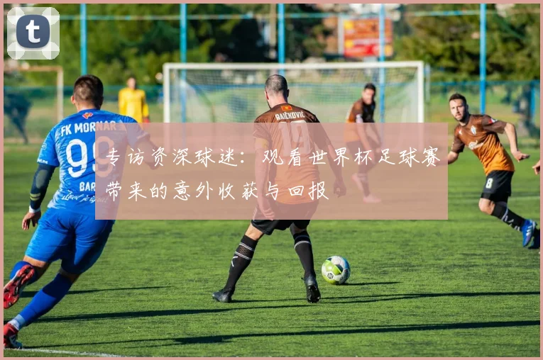 专访资深球迷：观看世界杯足球赛带来的意外收获与回报