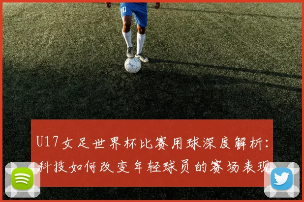 U17女足世界杯比赛用球深度解析：科技如何改变年轻球员的赛场表现