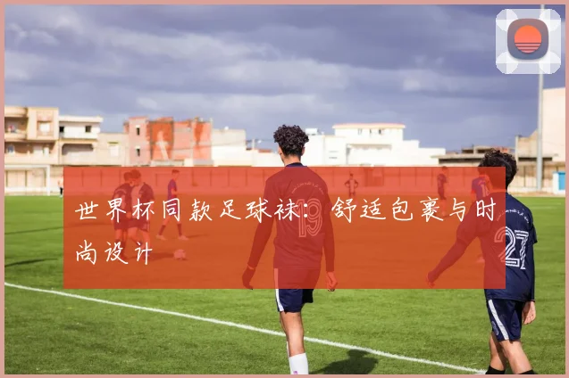 世界杯同款足球袜:舒适包裹与时尚设计