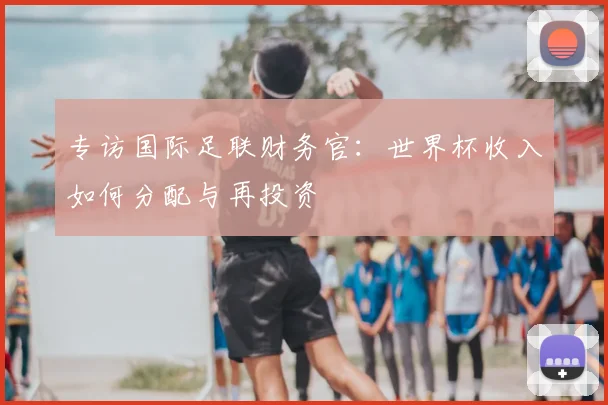 专访国际足联财务官:世界杯收入如何分配与再投资