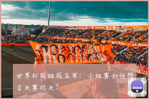 世界杯同组冠亚军:小组赛如何预言决赛对决?