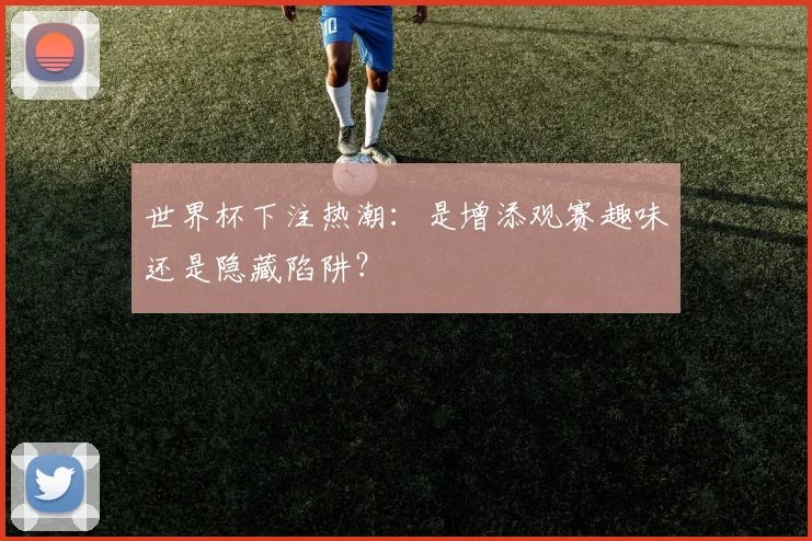 世界杯下注热潮:是增添观赛趣味还是隐藏陷阱?