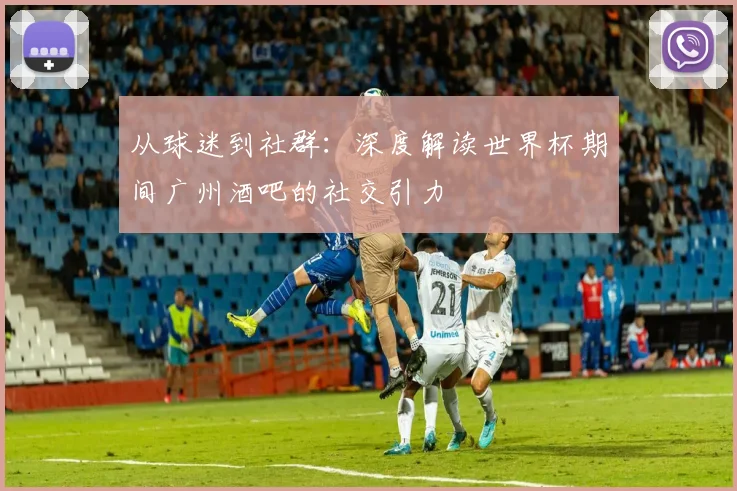 从球迷到社群：深度解读世界杯期间广州酒吧的社交引力