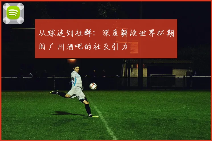从球迷到社群：深度解读世界杯期间广州酒吧的社交引力