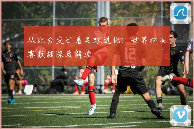从比分变迁看足球进化:世界杯决赛数据深度解读