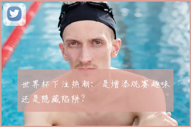 世界杯下注热潮:是增添观赛趣味还是隐藏陷阱?