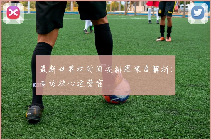 最新世界杯时间安排图深度解析：专访核心运营官