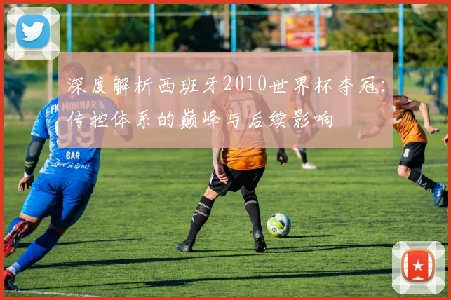 深度解析西班牙2010世界杯夺冠：传控体系的巅峰与后续影响
