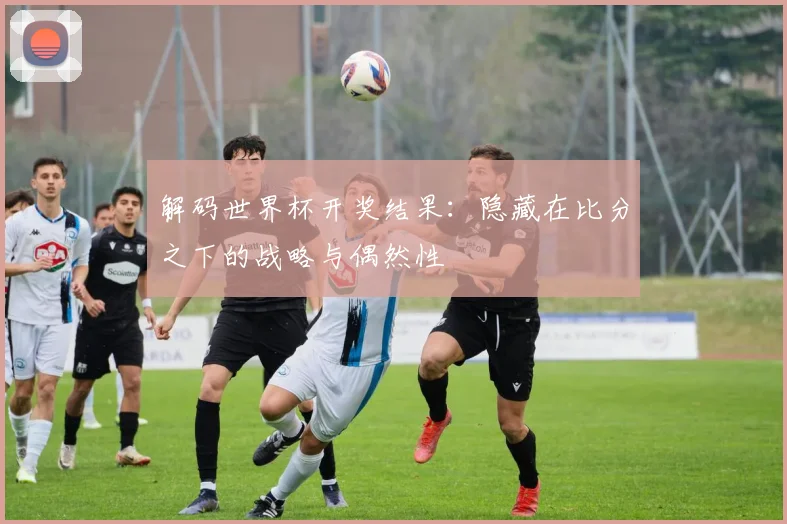 解码世界杯开奖结果：隐藏在比分之下的战略与偶然性