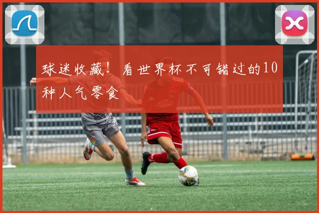 球迷收藏！看世界杯不可错过的10种人气零食